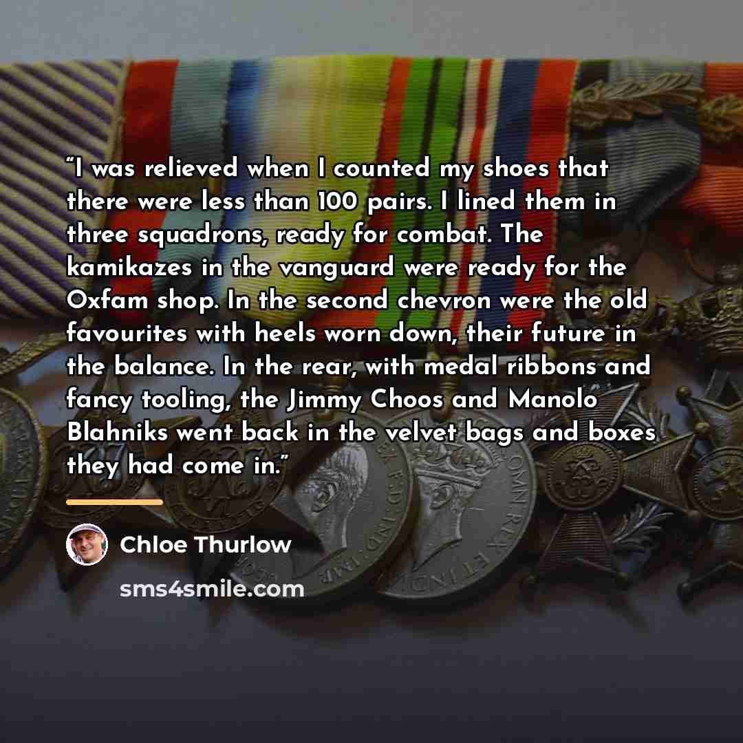 “I was relieved when I counted my shoes that there were less than 100 pairs. I lined them in three squadrons, ready for combat. The kamikazes in the vanguard were ready for the Oxfam shop. In the second chevron were the old favourites with heels worn down, their future in the balance. In the rear…” quote by Chloe Thurlow