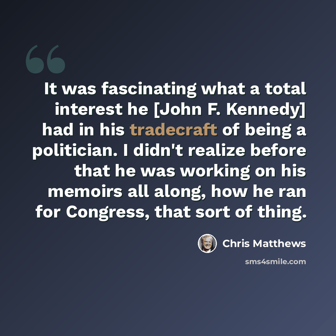 “It was fascinating what a total interest he [John F. Kennedy] had in his tradecraft of being a politician. I didn't realize before that he was working on his memoirs all along, how he ran for Congress, that sort of thing.” quote by Chris Matthews