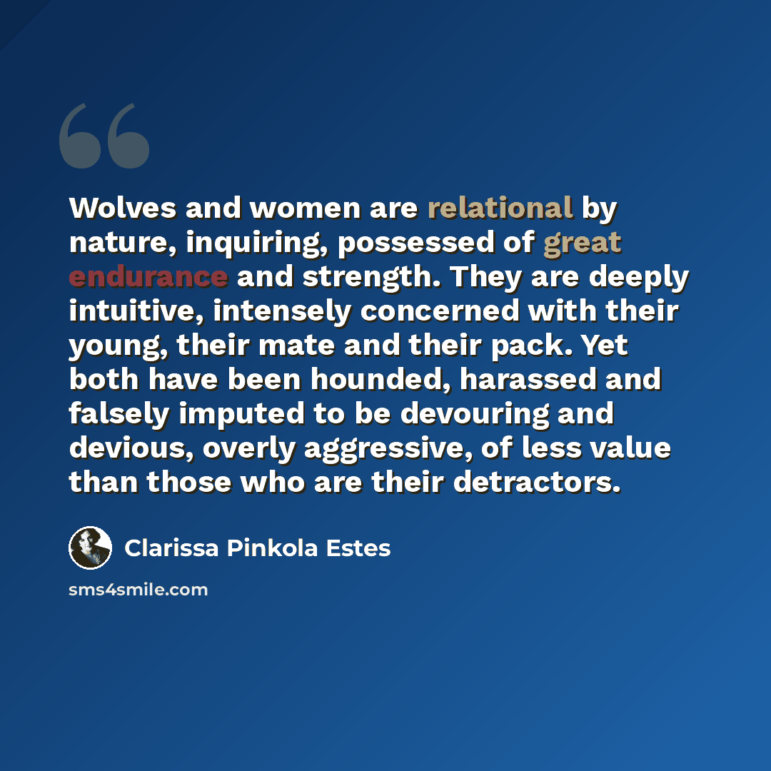 “Wolves and women are relational by nature, inquiring, possessed of great endurance and strength. They are deeply intuitive, intensely concerned with their young, their mate and their pack. Yet both have been hounded, harassed and falsely imputed to be devouring and devious, overly aggressive, of…” quote by Clarissa Pinkola Estes