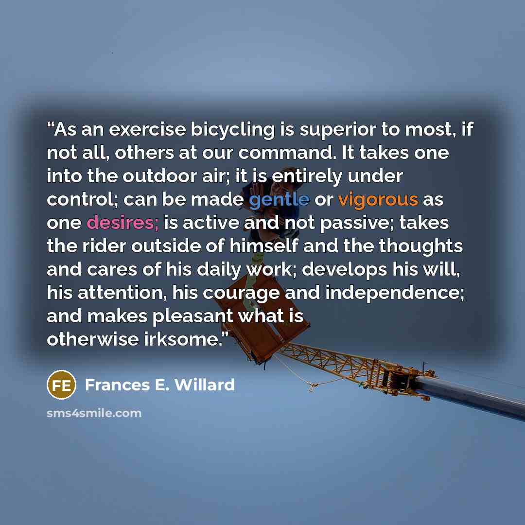 “As an exercise bicycling is superior to most, if not all, others at our command. It takes one into the outdoor air; it is entirely under control; can be made gentle or vigorous as one desires; is active and not passive; takes the rider outside of himself and the thoughts and cares of his daily…” quote by Frances E. Willard