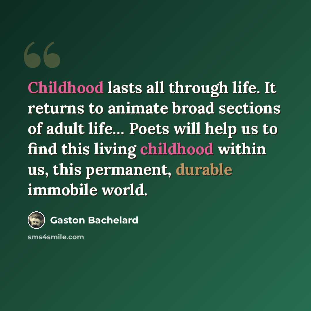 “Childhood lasts all through life. It returns to animate broad sections of adult life… Poets will help us to find this living childhood within us, this permanent, durable immobile world.” quote by Gaston Bachelard