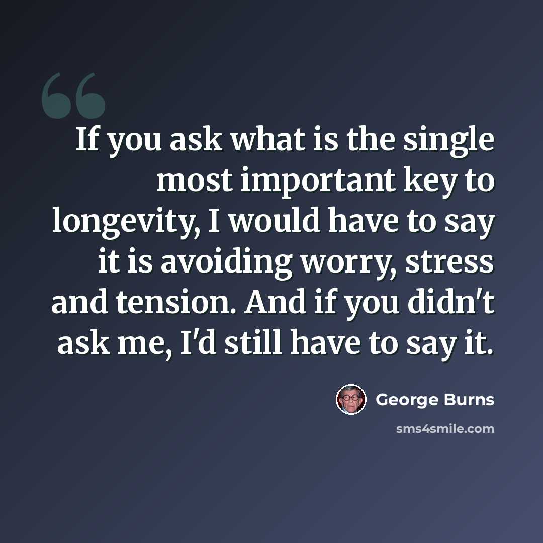 “If you ask what is the single most important key to longevity, I would have to say it is avoiding worry, stress and tension. And if you didn't ask me, I'd still have to say it.” quote by George Burns