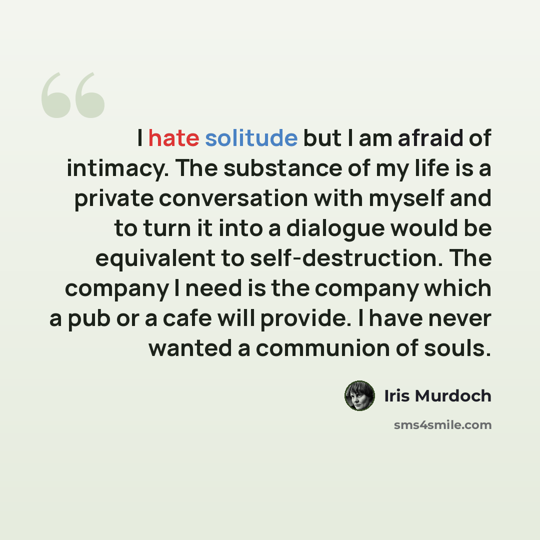 “I hate solitude but I am afraid of intimacy. The substance of my life is a private conversation with myself and to turn it into a dialogue would be equivalent to self-destruction. The company I need is the company which a pub or a cafe will provide. I have never wanted a communion of souls.” quote by Iris Murdoch