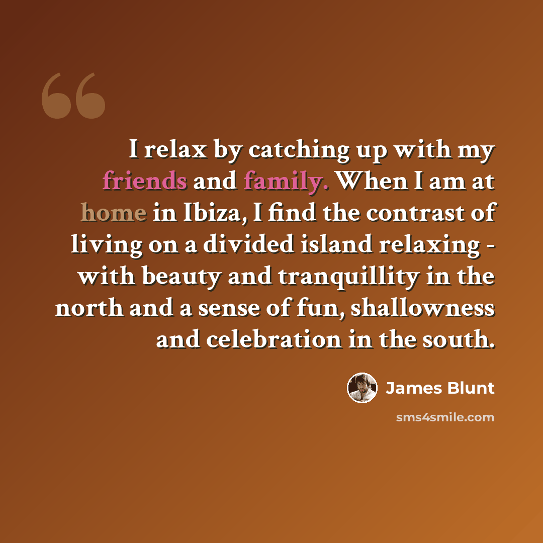 “I relax by catching up with my friends and family. When I am at home in Ibiza, I find the contrast of living on a divided island relaxing - with beauty and tranquillity in the north and a sense of fun, shallowness and celebration in the south.” quote by James Blunt