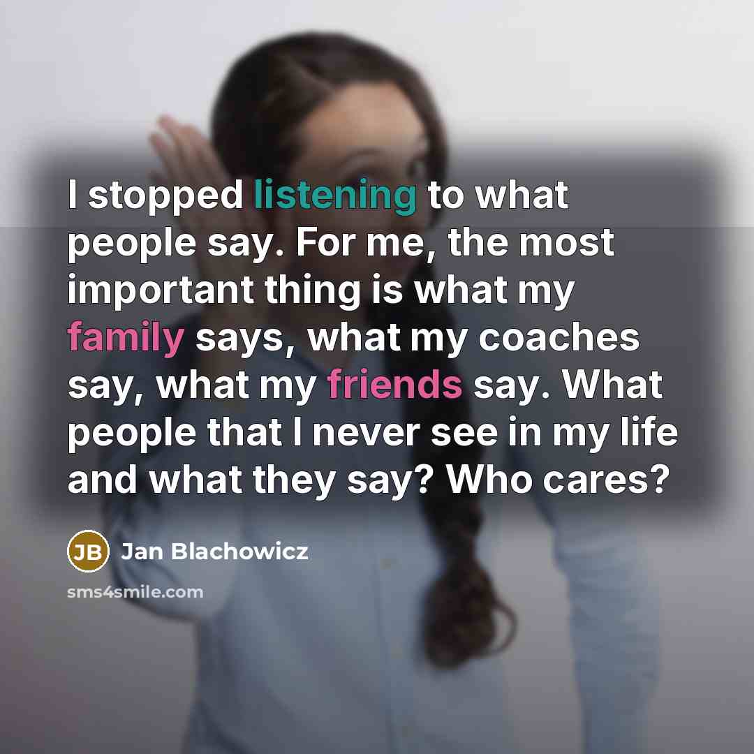 “I stopped listening to what people say. For me, the most important thing is what my family says, what my coaches say, what my friends say. What people that I never see in my life and what they say? Who cares?” quote by Jan Blachowicz