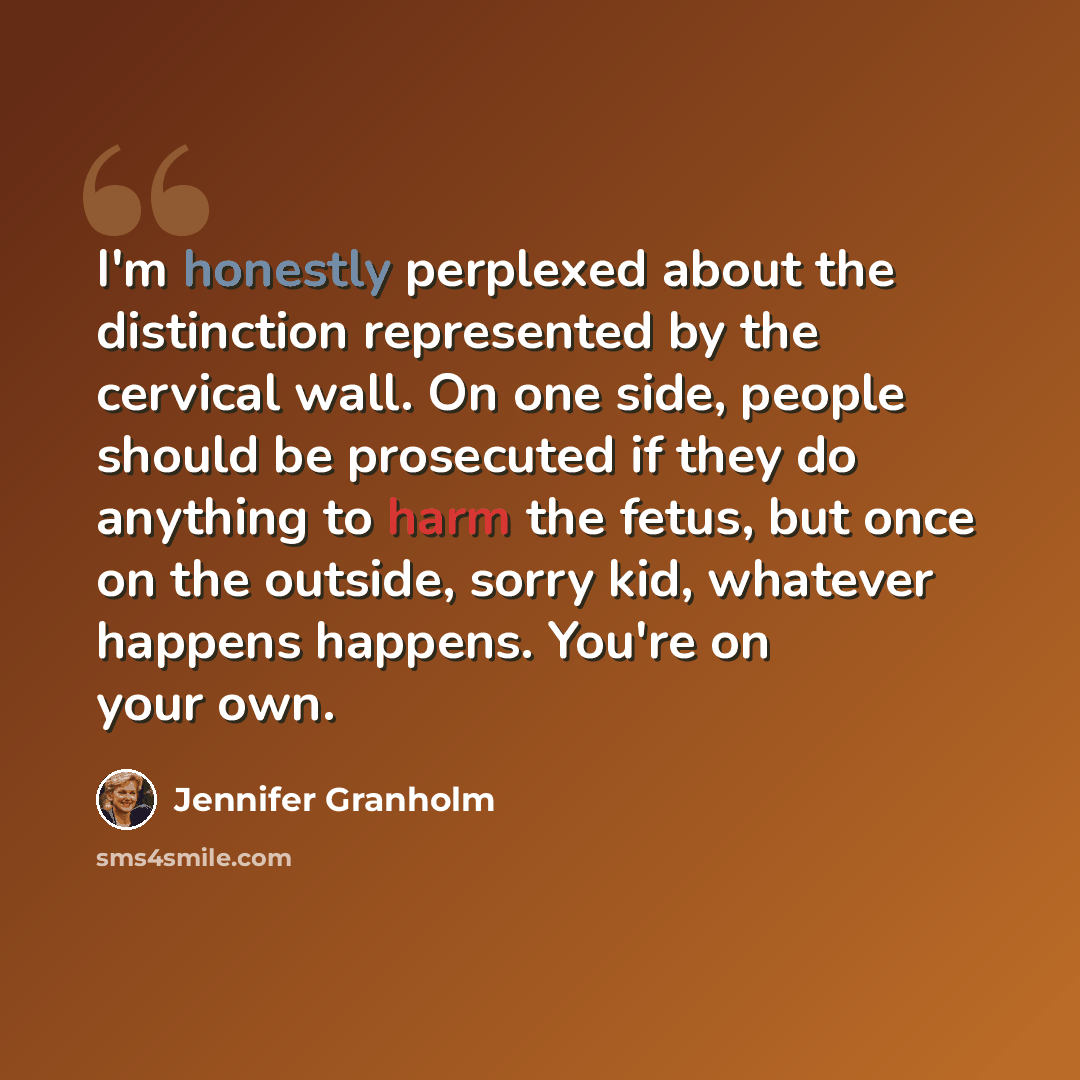 “I'm honestly perplexed about the distinction represented by the cervical wall. On one side, people should be prosecuted if they do anything to harm the fetus, but once on the outside, sorry kid, whatever happens happens. You're on your own.” quote by Jennifer Granholm
