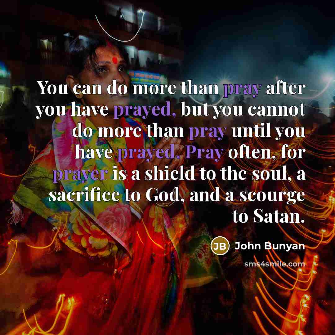 “You can do more than pray after you have prayed, but you cannot do more than pray until you have prayed. Pray often, for prayer is a shield to the soul, a sacrifice to God, and a scourge to Satan.” quote by John Bunyan