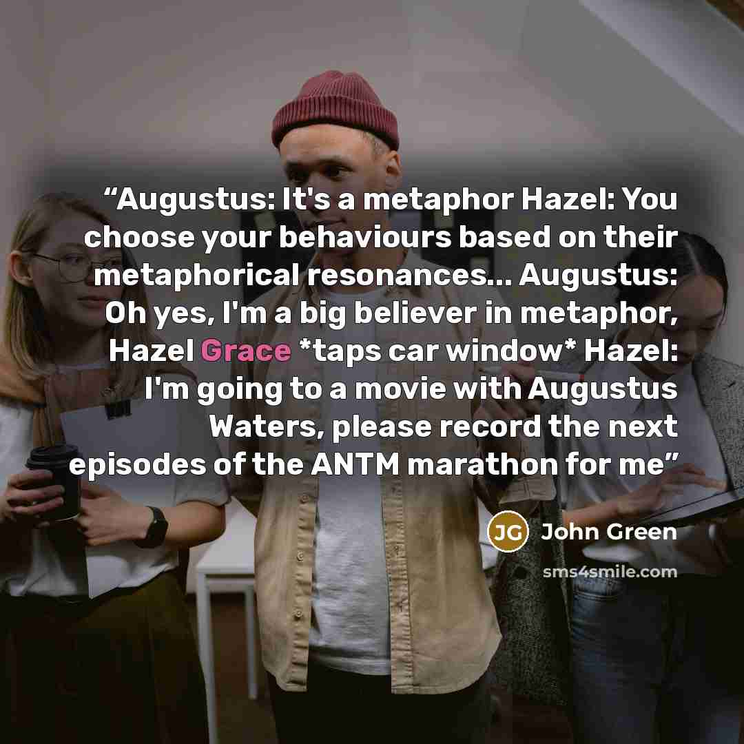 “Augustus: It's a metaphor Hazel: You choose your behaviours based on their metaphorical resonances... Augustus: Oh yes, I'm a big believer in metaphor, Hazel Grace *taps car window* Hazel: I'm going to a movie with Augustus Waters, please record the next episodes of the ANTM marathon for me” quote by John Green