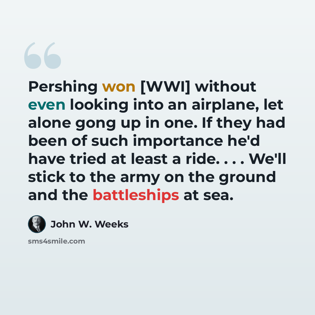 “Pershing won [WWI] without even looking into an airplane, let alone gong up in one. If they had been of such importance he'd have tried at least a ride. . . . We'll stick to the army on the ground and the battleships at sea.” quote by John W. Weeks
