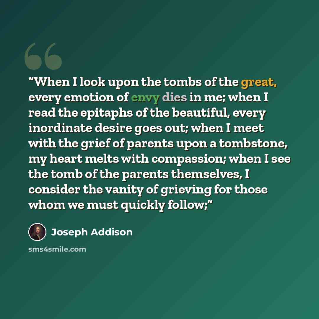 “When I look upon the tombs of the great, every emotion of envy dies in me; when I read the epitaphs of the beautiful, every inordinate desire goes out; when I meet with the grief of parents upon a tombstone, my heart melts with compassion; when I see the tomb of the parents themselves, I consider…” quote by Joseph Addison
