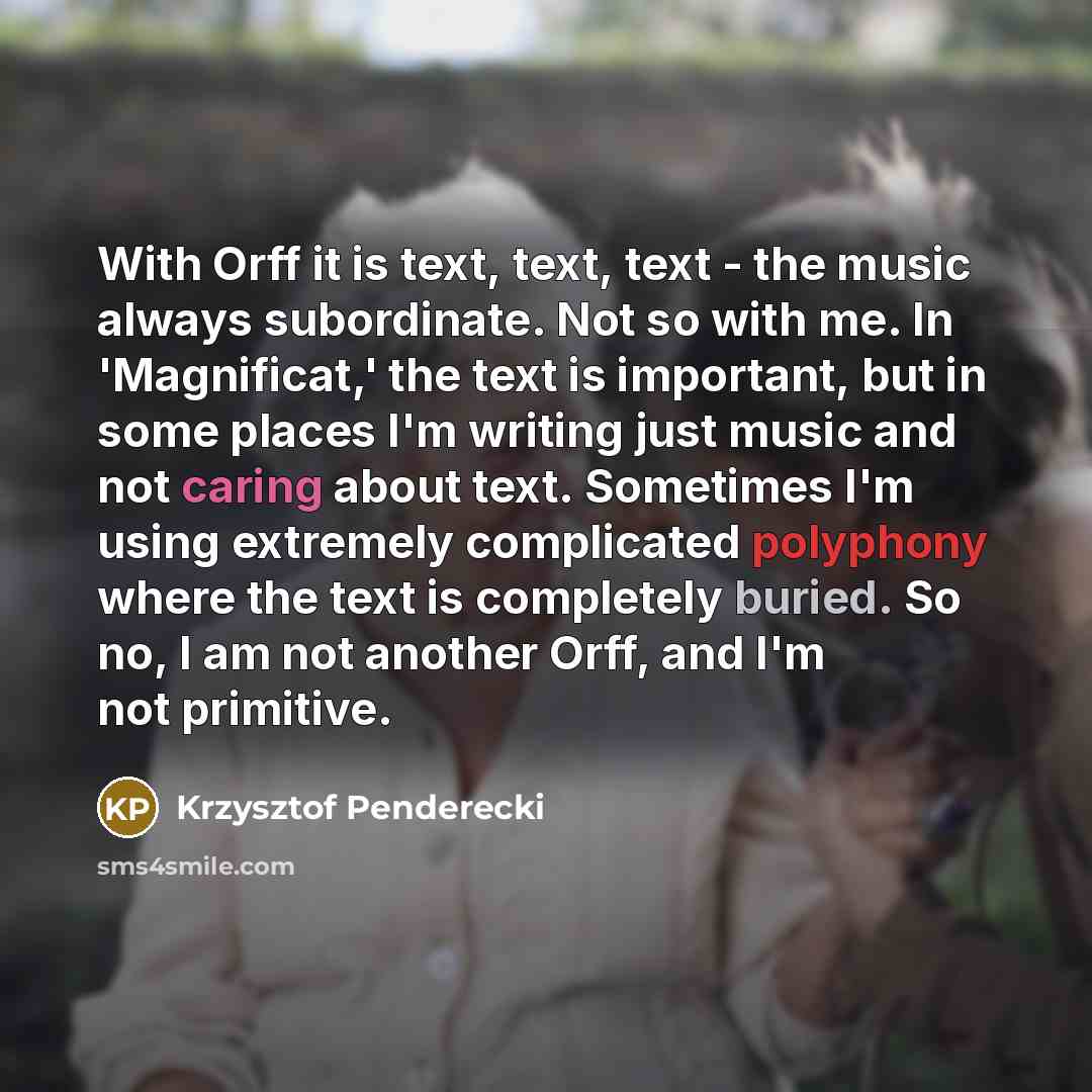 “With Orff it is text, text, text - the music always subordinate. Not so with me. In 'Magnificat,' the text is important, but in some places I'm writing just music and not caring about text. Sometimes I'm using extremely complicated polyphony where the text is completely buried. So no, I am not…” quote by Krzysztof Penderecki
