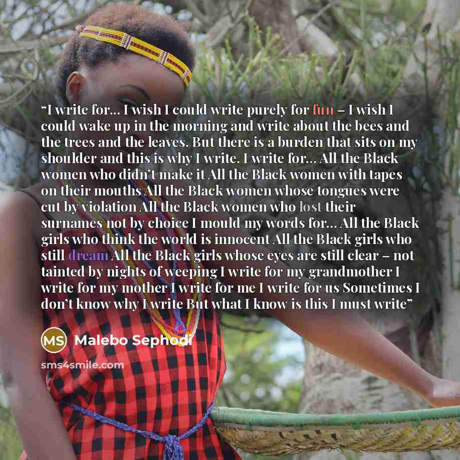 “I write for... I wish I could write purely for fun – I wish I could wake up in the morning and write about the bees and the trees and the leaves. But there is a burden that sits on my shoulder and this is why I write. I write for… All the Black women who didn’t make it All the Black women with…” quote by Malebo Sephodi