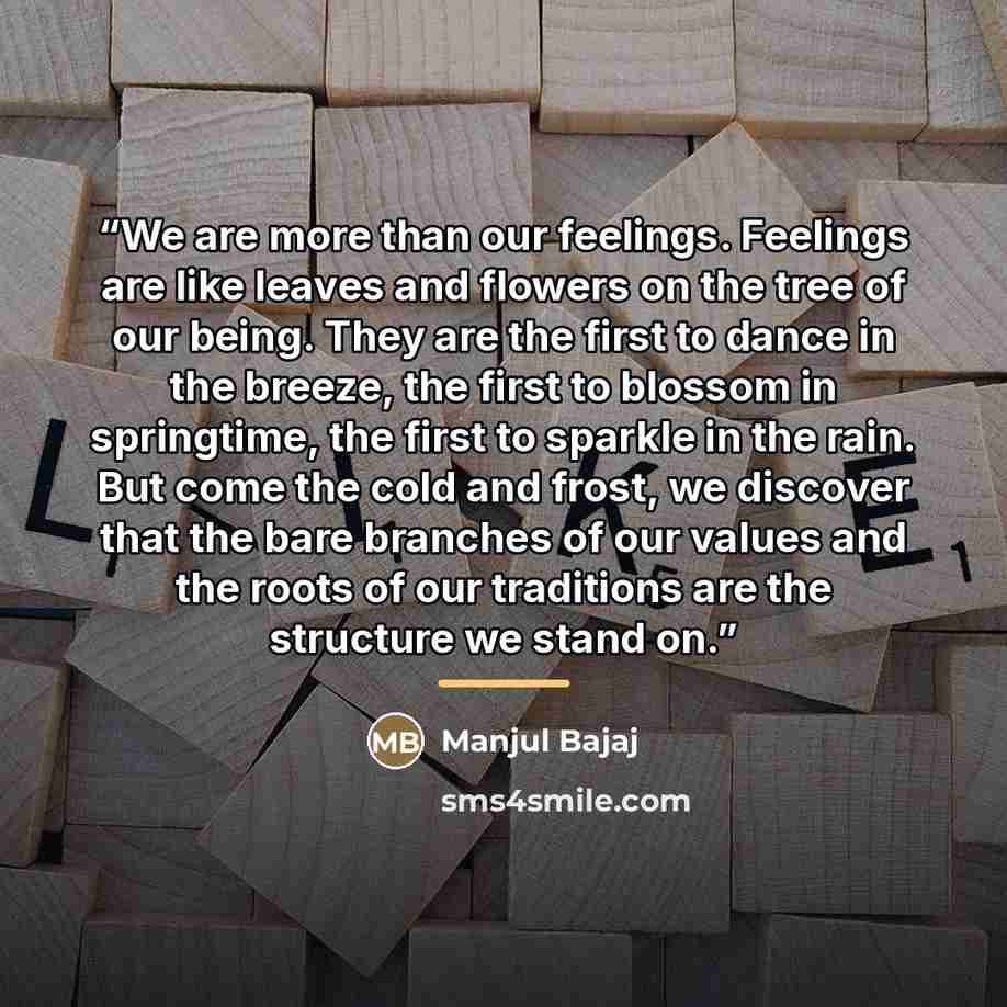 “We are more than our feelings. Feelings are like leaves and flowers on the tree of our being. They are the first to dance in the breeze, the first to blossom in springtime, the first to sparkle in the rain. But come the cold and frost, we discover that the bare branches of our values and the roots…” quote by Manjul Bajaj