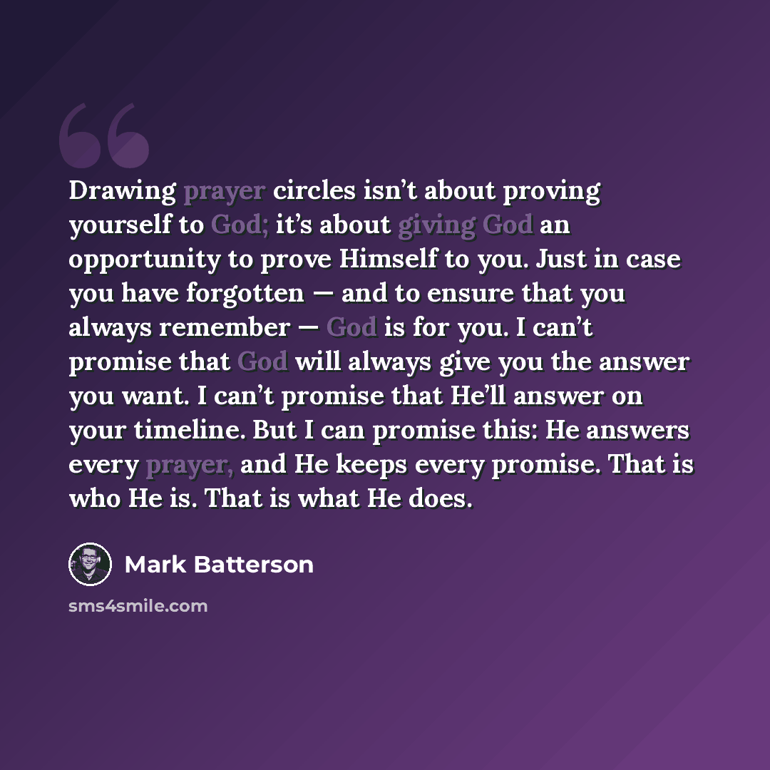 “Drawing prayer circles isn’t about proving yourself to God; it’s about giving God an opportunity to prove Himself to you. Just in case you have forgotten — and to ensure that you always remember — God is for you. I can’t promise that God will always give you the answer you want. I can’t promise…” quote by Mark Batterson