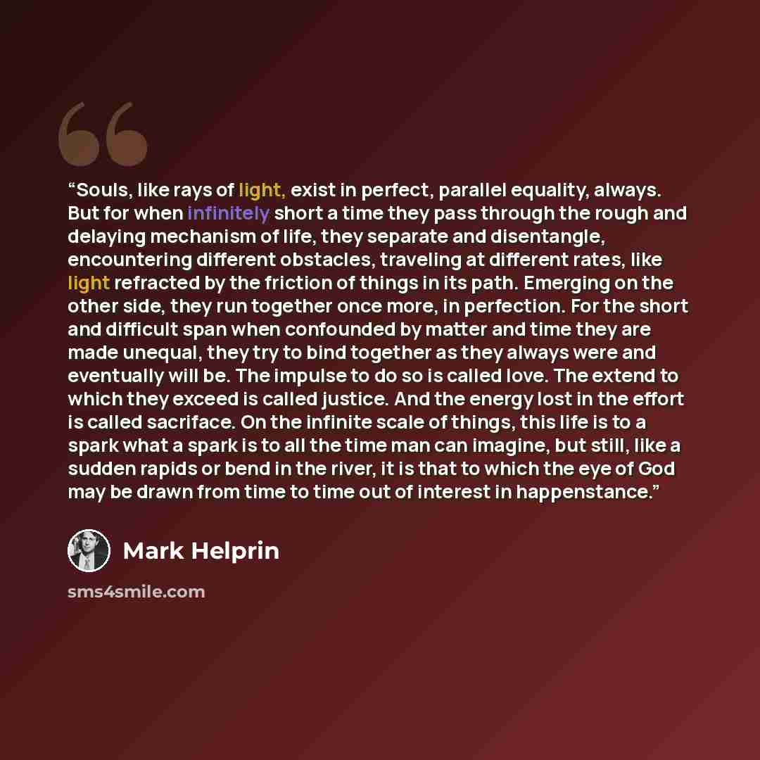 “Souls, like rays of light, exist in perfect, parallel equality, always. But for when infinitely short a time they pass through the rough and delaying mechanism of life, they separate and disentangle, encountering different obstacles, traveling at different rates, like light refracted by the…” quote by Mark Helprin