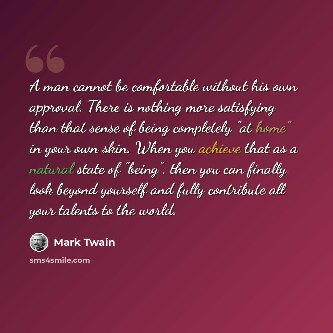 “A man cannot be comfortable without his own approval. There is nothing more satisfying than that sense of being completely "at home" in your own skin. When you achieve that as a natural state of "being", then you can finally look beyond yourself and fully contribute all your talents to the world.” quote by Mark Twain