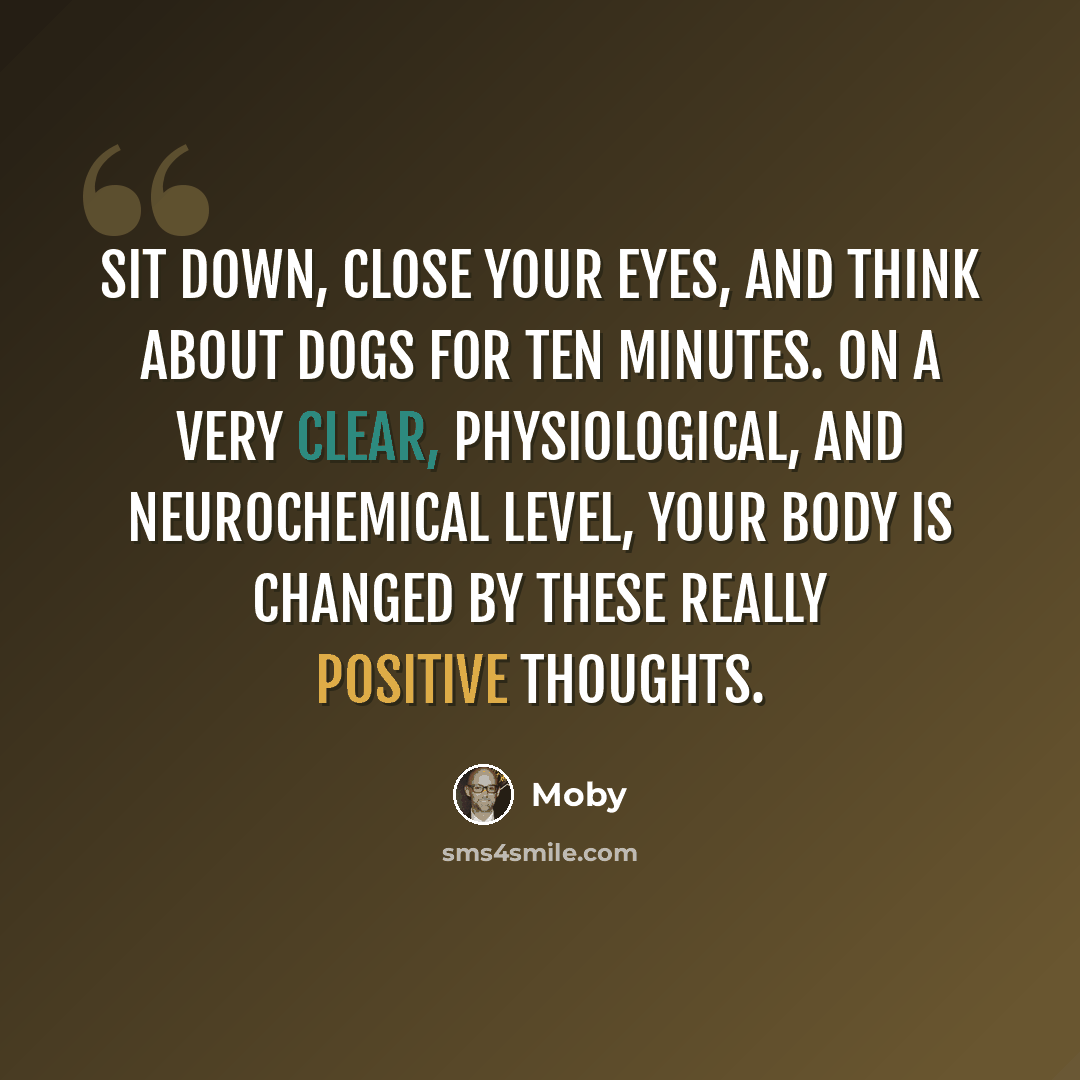 “Sit down, close your eyes, and think about dogs for ten minutes. On a very clear, physiological, and neurochemical level, your body is changed by these really positive thoughts.” quote by Moby