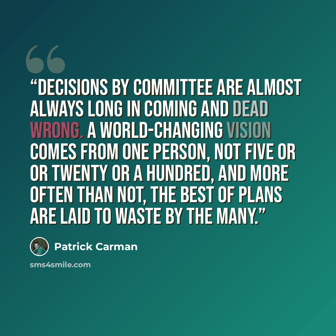 “Decisions by committee are almost always long in coming and dead wrong. A world-changing vision comes from one person, not five or or twenty or a hundred, and more often than not, the best of plans are laid to waste by the many.” quote by Patrick Carman