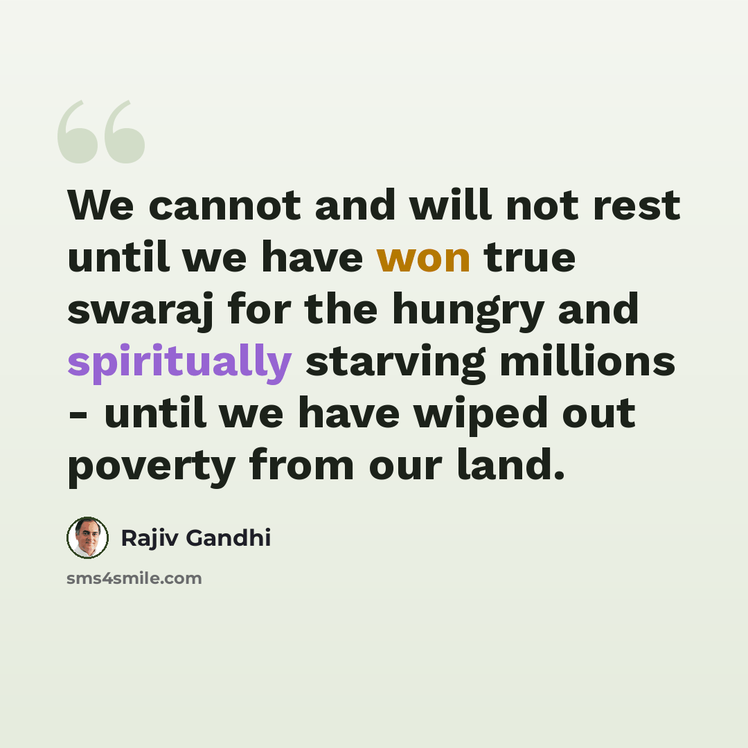 “We cannot and will not rest until we have won true swaraj for the hungry and spiritually starving millions - until we have wiped out poverty from our land.” quote by Rajiv Gandhi