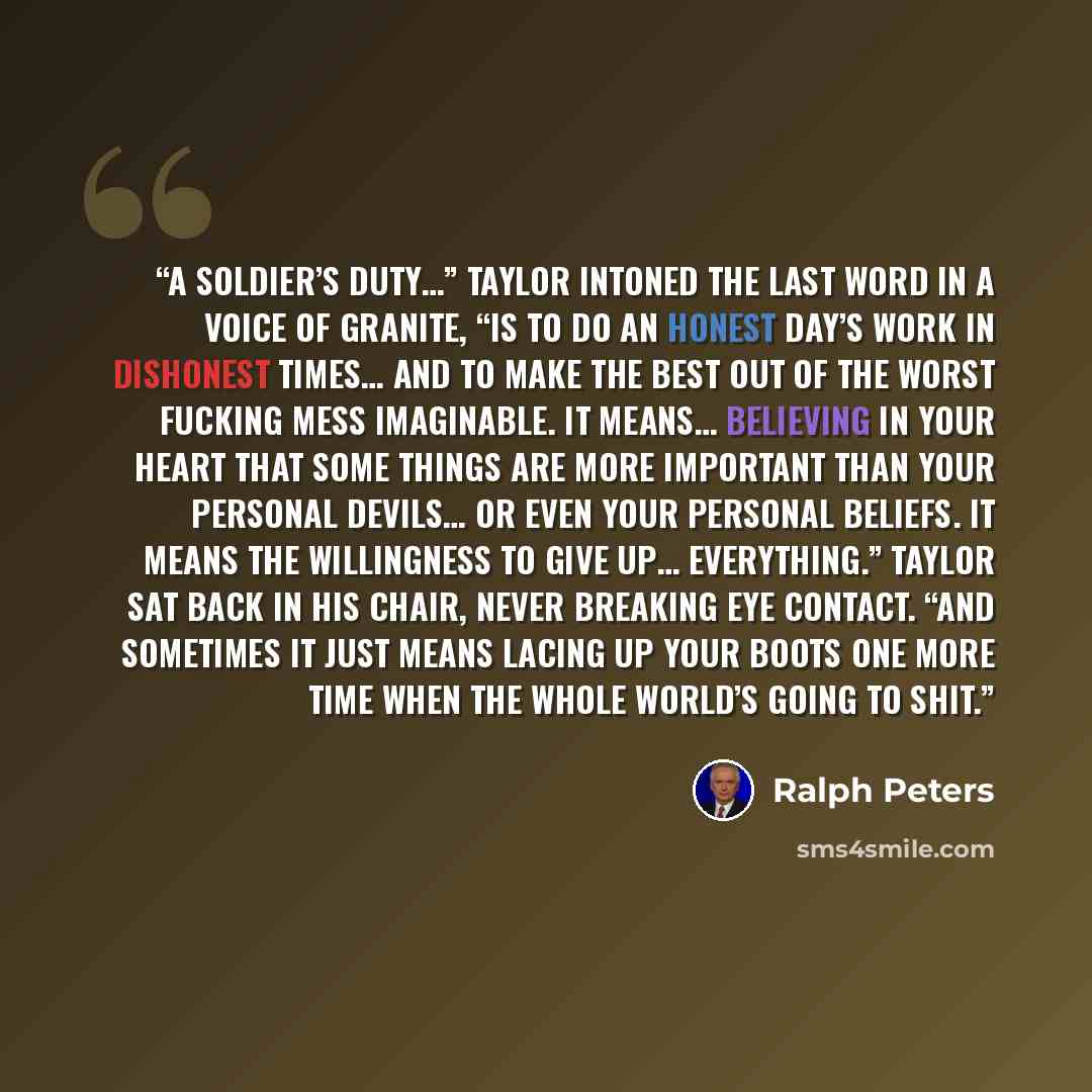 “A soldier’s duty…” Taylor intoned the last word in a voice of granite, “is to do an honest day’s work in dishonest times… and to make the best out of the worst fucking mess imaginable. It means… believing in your heart that some things are more important than your personal devils… or even your…” quote by Ralph peters