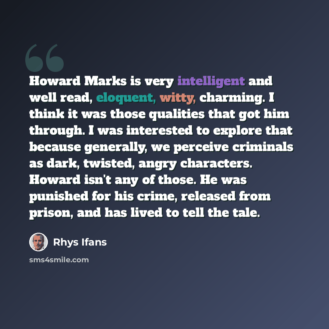 “Howard Marks is very intelligent and well read, eloquent, witty, charming. I think it was those qualities that got him through. I was interested to explore that because generally, we perceive criminals as dark, twisted, angry characters. Howard isn't any of those. He was punished for his crime…” quote by Rhys Ifans