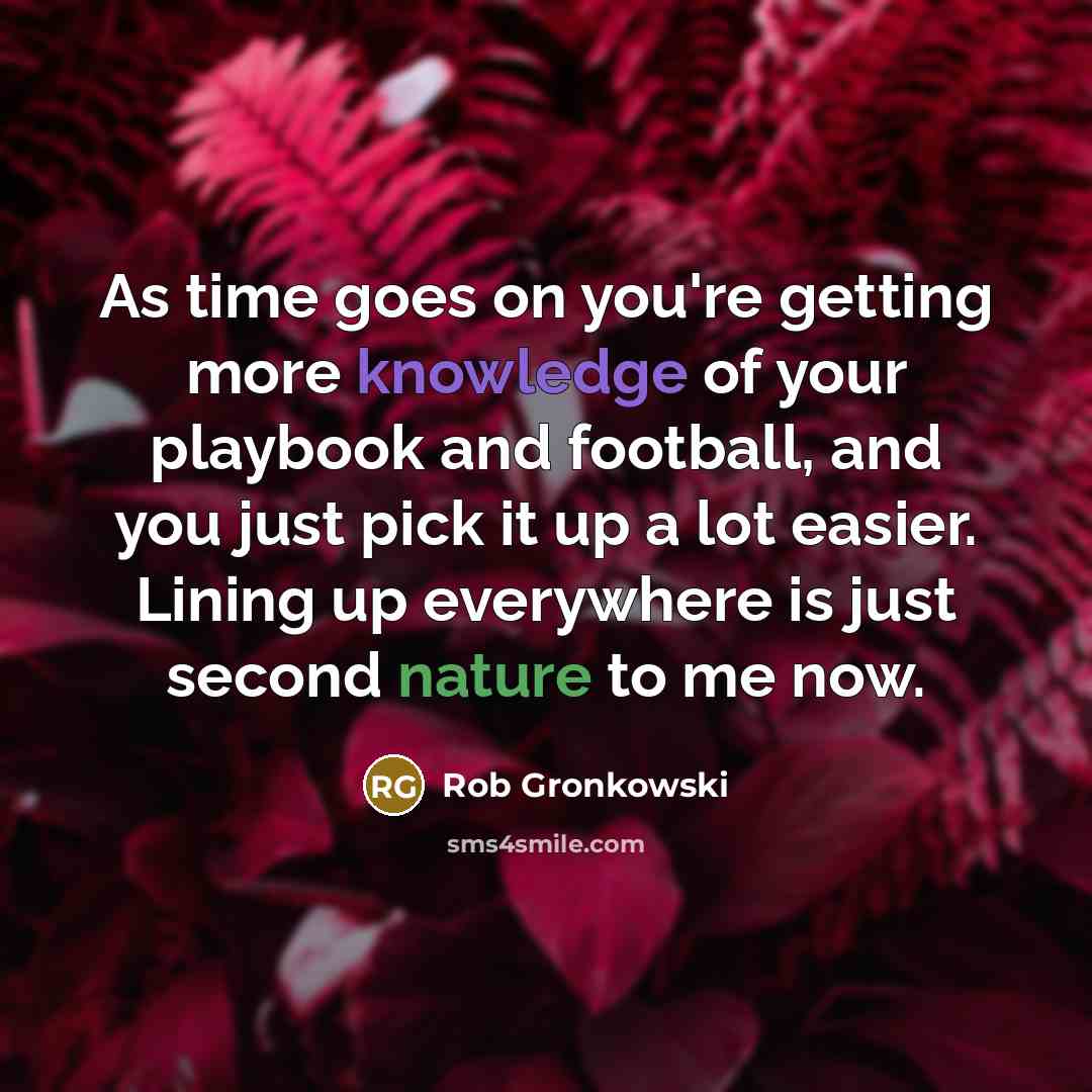 “As time goes on you're getting more knowledge of your playbook and football, and you just pick it up a lot easier. Lining up everywhere is just second nature to me now.” quote by Rob Gronkowski