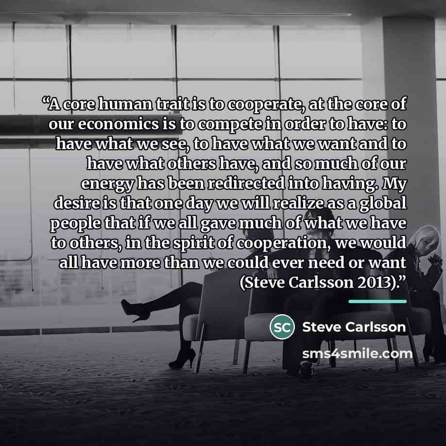 “A core human trait is to cooperate, at the core of our economics is to compete in order to have: to have what we see, to have what we want and to have what others have, and so much of our energy has been redirected into having. My desire is that one day we will realize as a global people that if…” quote by Steve Carlsson