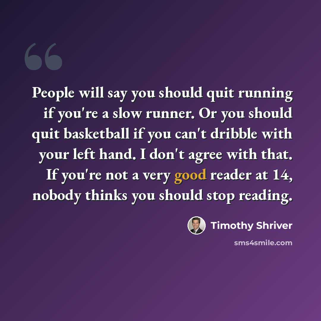 “People will say you should quit running if you're a slow runner. Or you should quit basketball if you can't dribble with your left hand. I don't agree with that. If you're not a very good reader at 14, nobody thinks you should stop reading.” quote by Timothy Shriver
