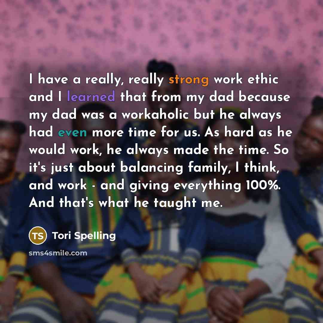 “I have a really, really strong work ethic and I learned that from my dad because my dad was a workaholic but he always had even more time for us. As hard as he would work, he always made the time. So it's just about balancing family, I think, and work - and giving everything 100%. And that's what…” quote by Tori Spelling