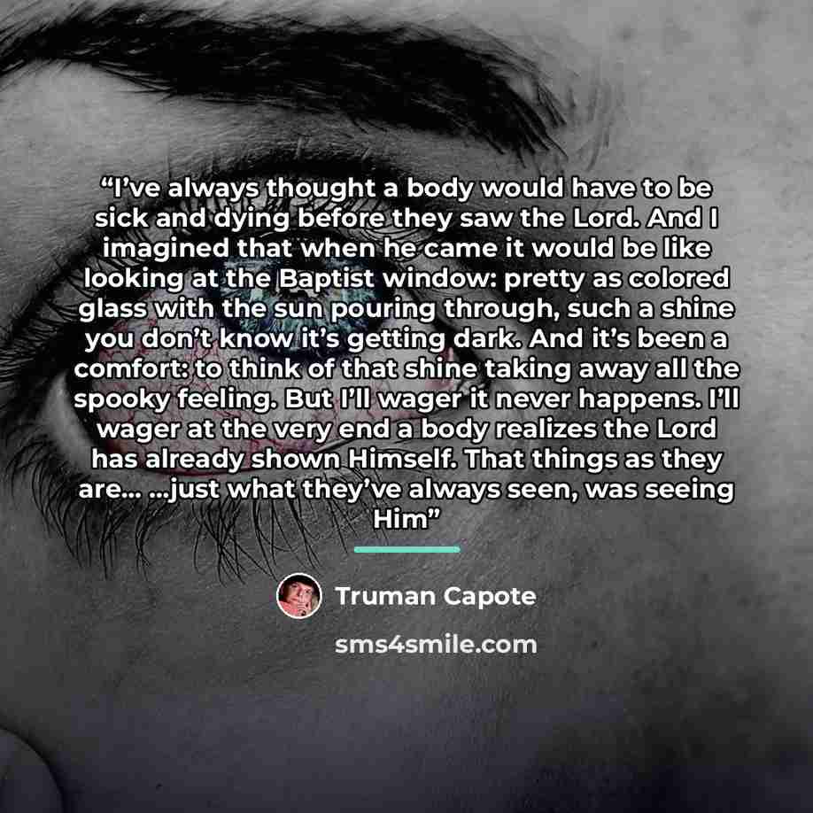 “I’ve always thought a body would have to be sick and dying before they saw the Lord. And I imagined that when he came it would be like looking at the Baptist window: pretty as colored glass with the sun pouring through, such a shine you don’t know it’s getting dark. And it’s been a comfort: to…” quote by Truman Capote