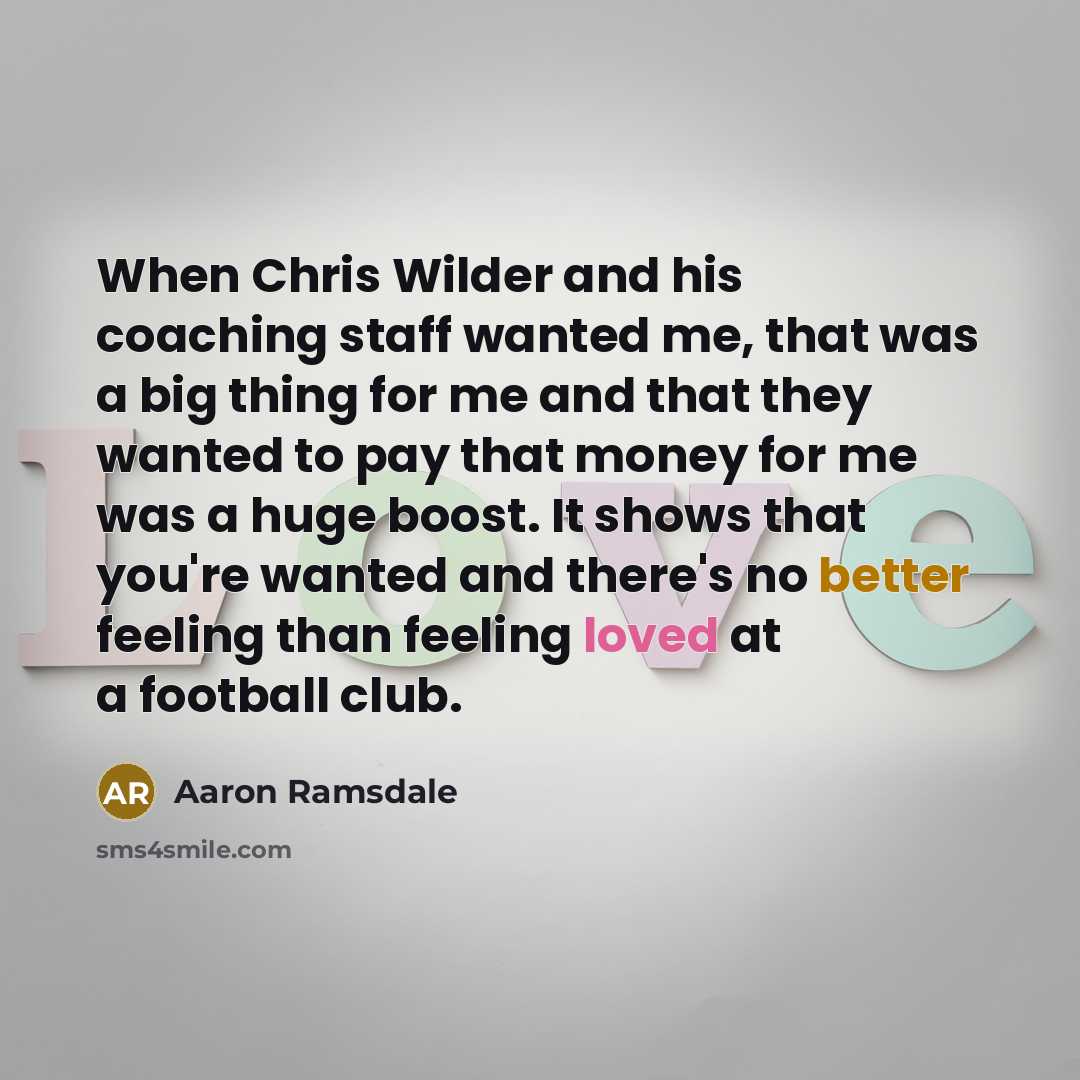 “When Chris Wilder and his coaching staff wanted me, that was a big thing for me and that they wanted to pay that money for me was a huge boost. It shows that you're wanted and there's no better feeling than feeling loved at a football club.” quote by Aaron Ramsdale