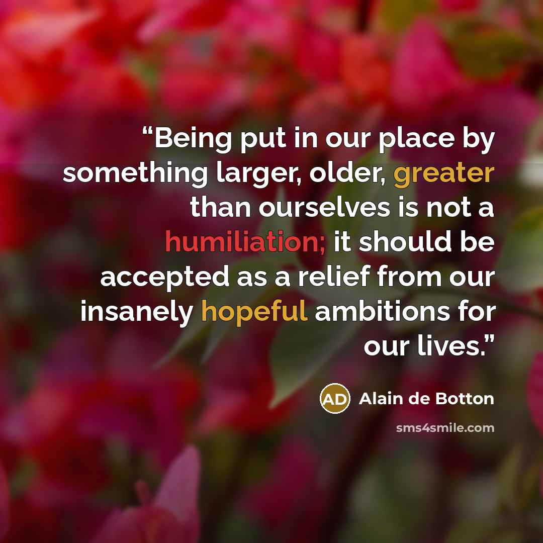 “Being put in our place by something larger, older, greater than ourselves is not a humiliation; it should be accepted as a relief from our insanely hopeful ambitions for our lives.” quote by Alain de Botton