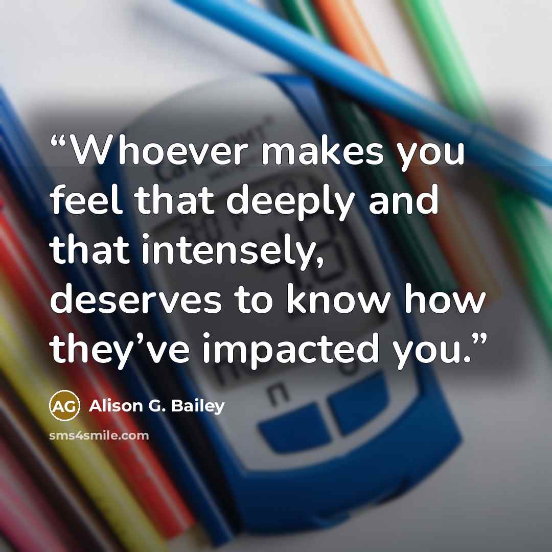 “Whoever makes you feel that deeply and that intensely, deserves to know how they’ve impacted you.” quote by Alison G. Bailey