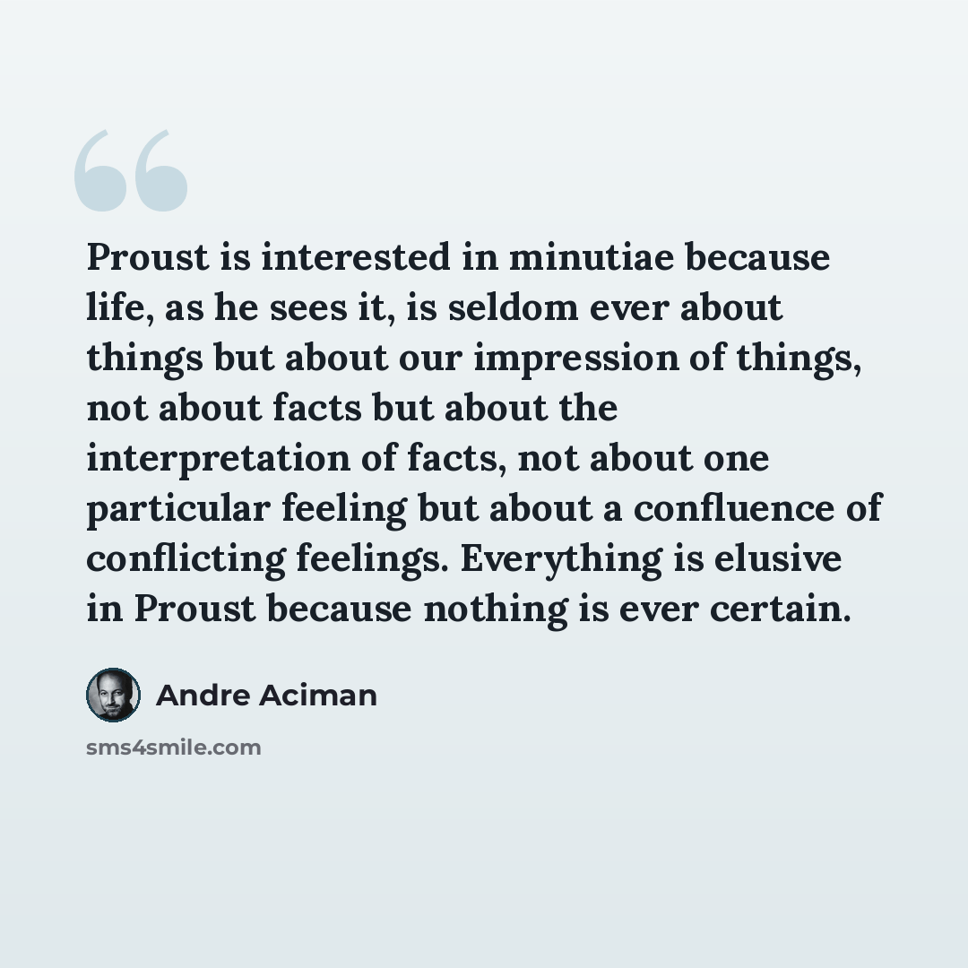 “Proust is interested in minutiae because life, as he sees it, is seldom ever about things but about our impression of things, not about facts but about the interpretation of facts, not about one particular feeling but about a confluence of conflicting feelings. Everything is elusive in Proust…” quote by Andre Aciman