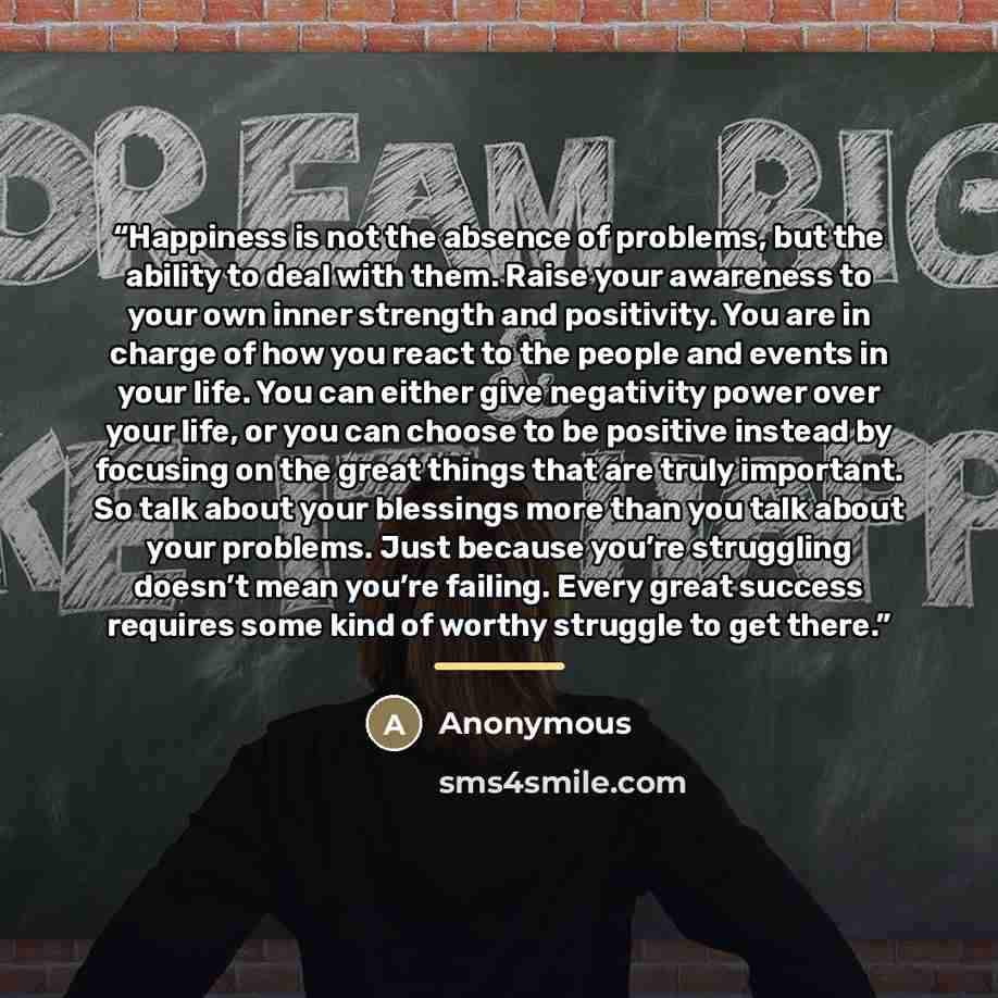 “Happiness is not the absence of problems, but the ability to deal with them. Raise your awareness to your own inner strength and positivity. You are in charge of how you react to the people and events in your life. You can either give negativity power over your life, or you can choose to be…” quote by Anonymous