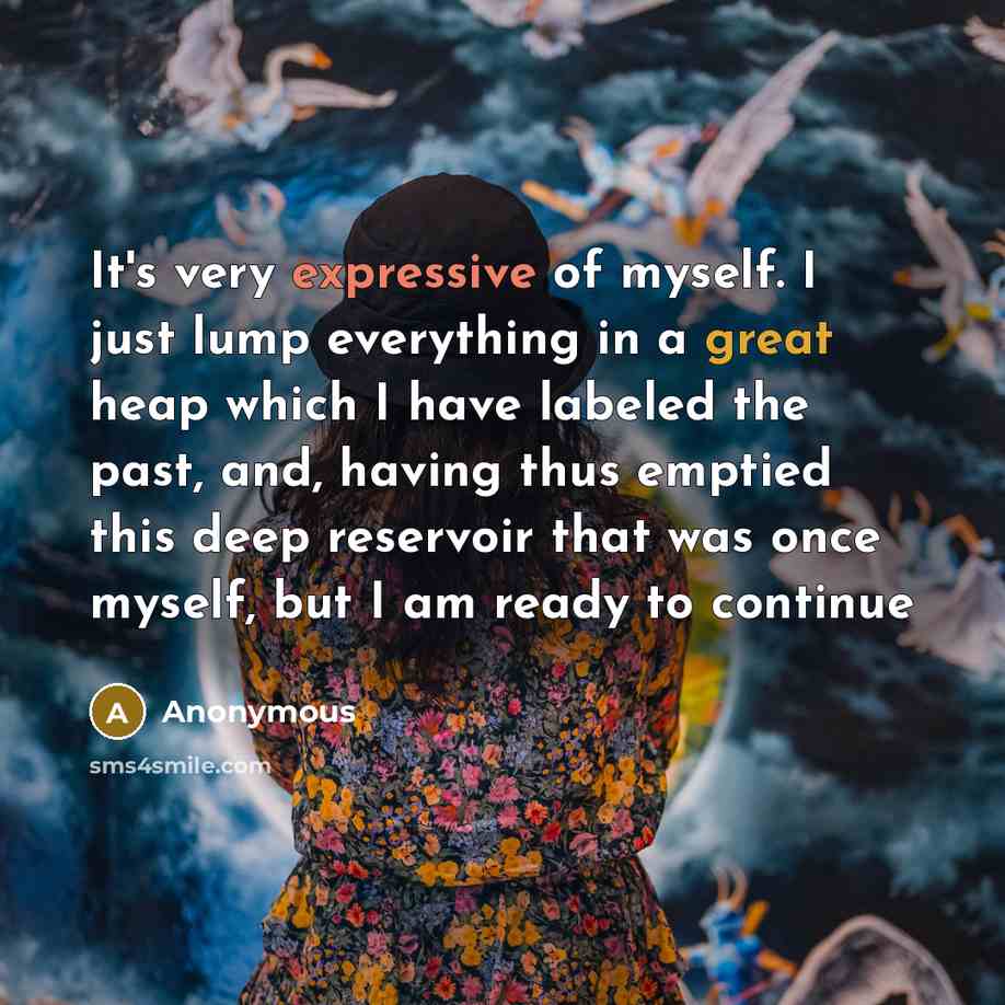 “It's very expressive of myself. I just lump everything in a great heap which I have labeled the past, and, having thus emptied this deep reservoir that was once myself, but I am ready to continue” quote by Anonymous