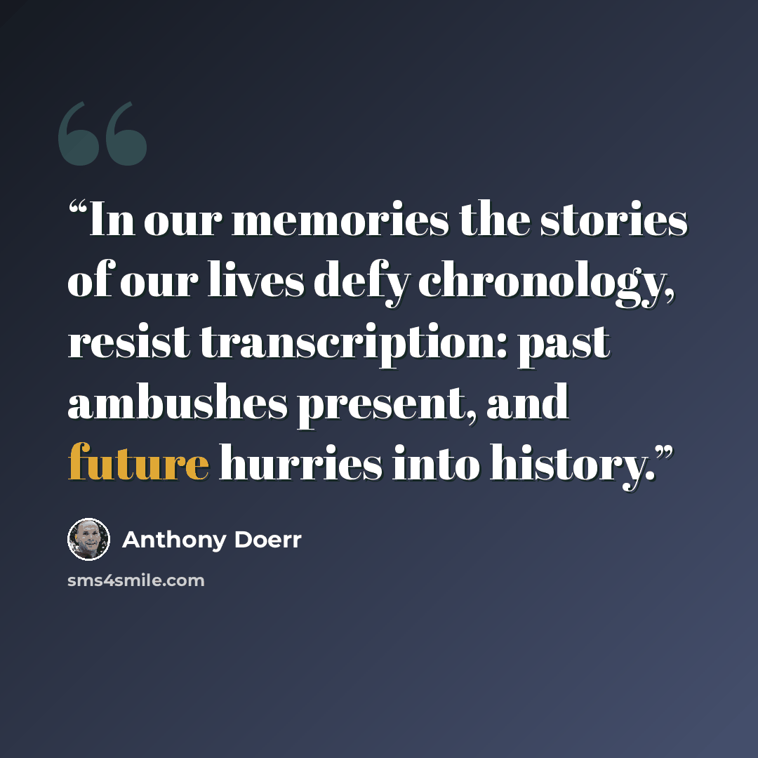 “In our memories the stories of our lives defy chronology, resist transcription: past ambushes present, and future hurries into history.” quote by Anthony Doerr