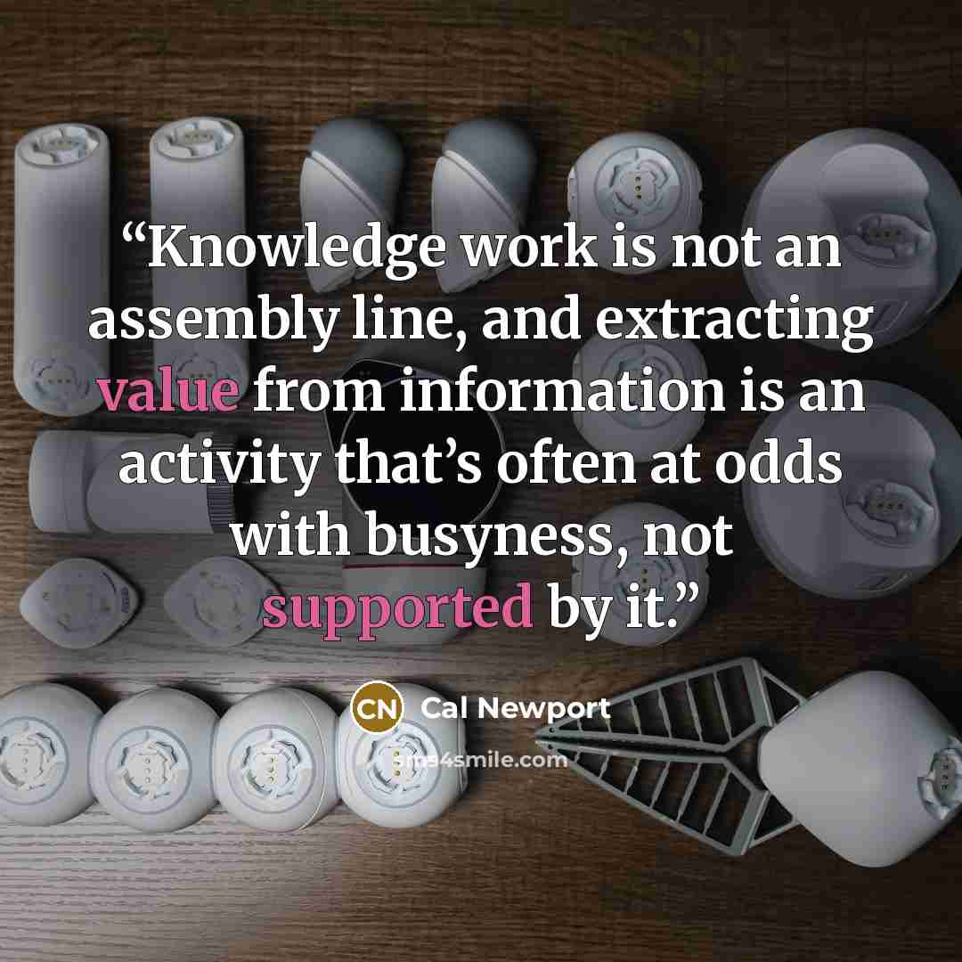 “Knowledge work is not an assembly line, and extracting value from information is an activity that’s often at odds with busyness, not supported by it.” quote by Cal Newport