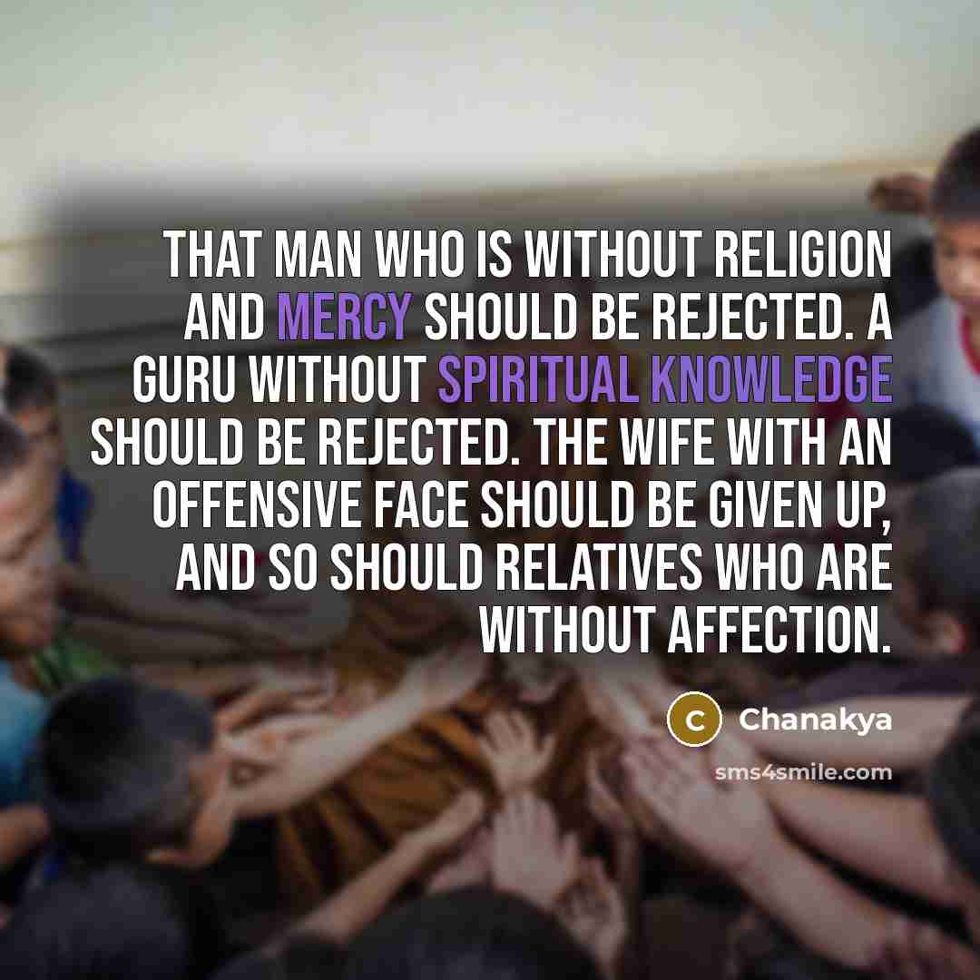 “That man who is without religion and mercy should be rejected. A guru without spiritual knowledge should be rejected. The wife with an offensive face should be given up, and so should relatives who are without affection.” quote by Chanakya