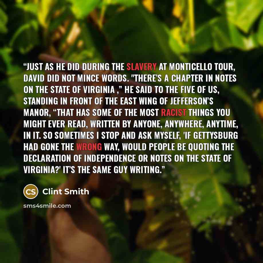 “Just as he did during the Slavery at Monticello tour, David did not mince words. "There’s a chapter in Notes on the State of Virginia ,” he said to the five of us, standing in front of the east wing of Jefferson’s manor, “that has some of the most racist things you might ever read, written by…” quote by Clint Smith