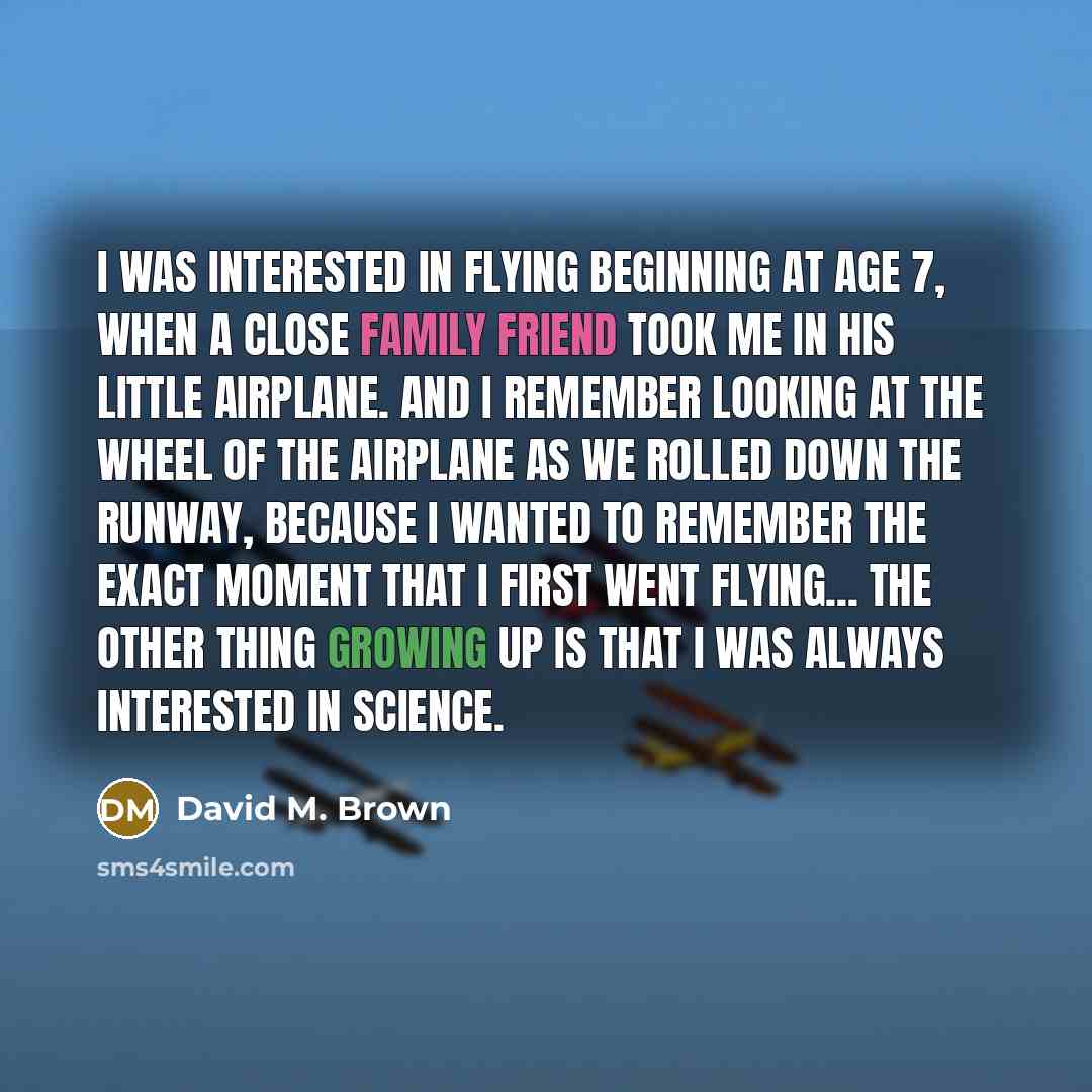 “I was interested in flying beginning at age 7, when a close family friend took me in his little airplane. And I remember looking at the wheel of the airplane as we rolled down the runway, because I wanted to remember the exact moment that I first went flying... the other thing growing up is that I…” quote by David M. Brown
