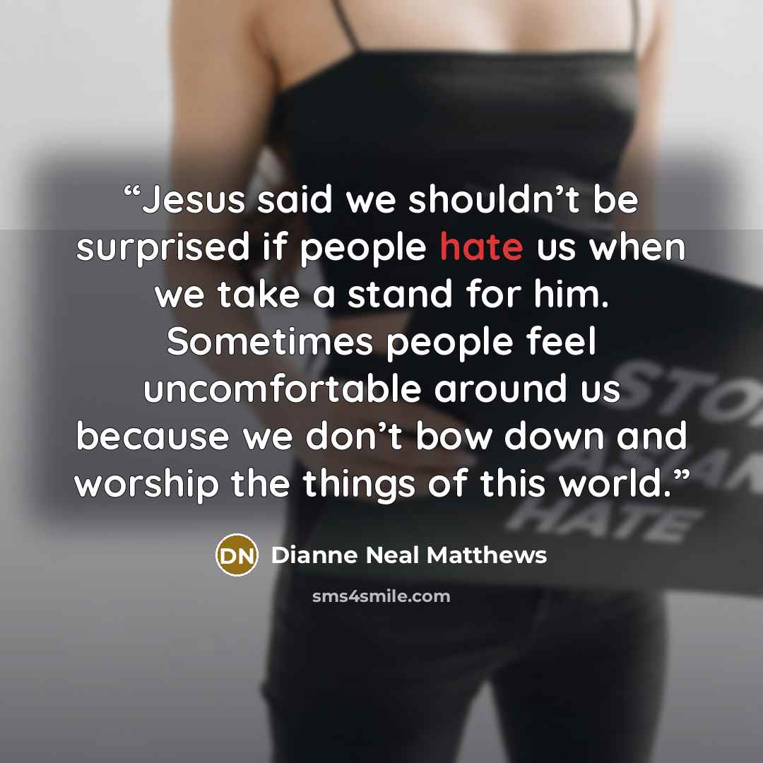 “Jesus said we shouldn’t be surprised if people hate us when we take a stand for him. Sometimes people feel uncomfortable around us because we don’t bow down and worship the things of this world.” quote by Dianne Neal Matthews
