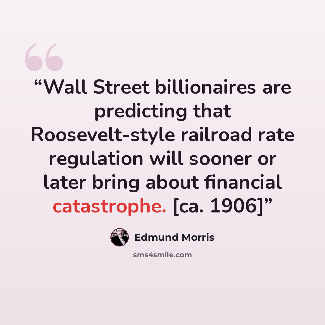 “Wall Street billionaires are predicting that Roosevelt-style railroad rate regulation will sooner or later bring about financial catastrophe. [ca. 1906]” quote by Edmund Morris