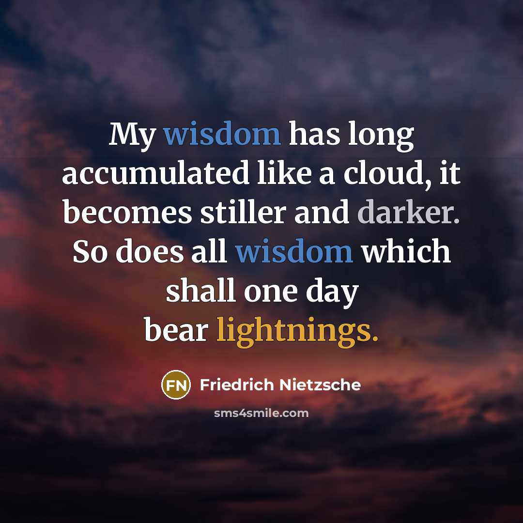 “My wisdom has long accumulated like a cloud, it becomes stiller and darker. So does all wisdom which shall one day bear lightnings.” quote by Friedrich Nietzsche
