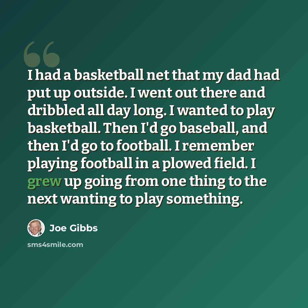 “I had a basketball net that my dad had put up outside. I went out there and dribbled all day long. I wanted to play basketball. Then I'd go baseball, and then I'd go to football. I remember playing football in a plowed field. I grew up going from one thing to the next wanting to play something.” quote by Joe Gibbs