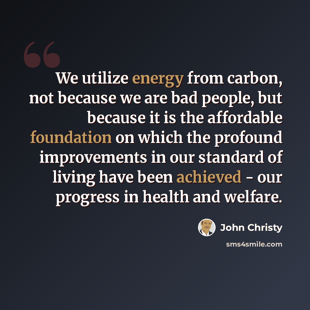 “We utilize energy from carbon, not because we are bad people, but because it is the affordable foundation on which the profound improvements in our standard of living have been achieved - our progress in health and welfare.” quote by John Christy