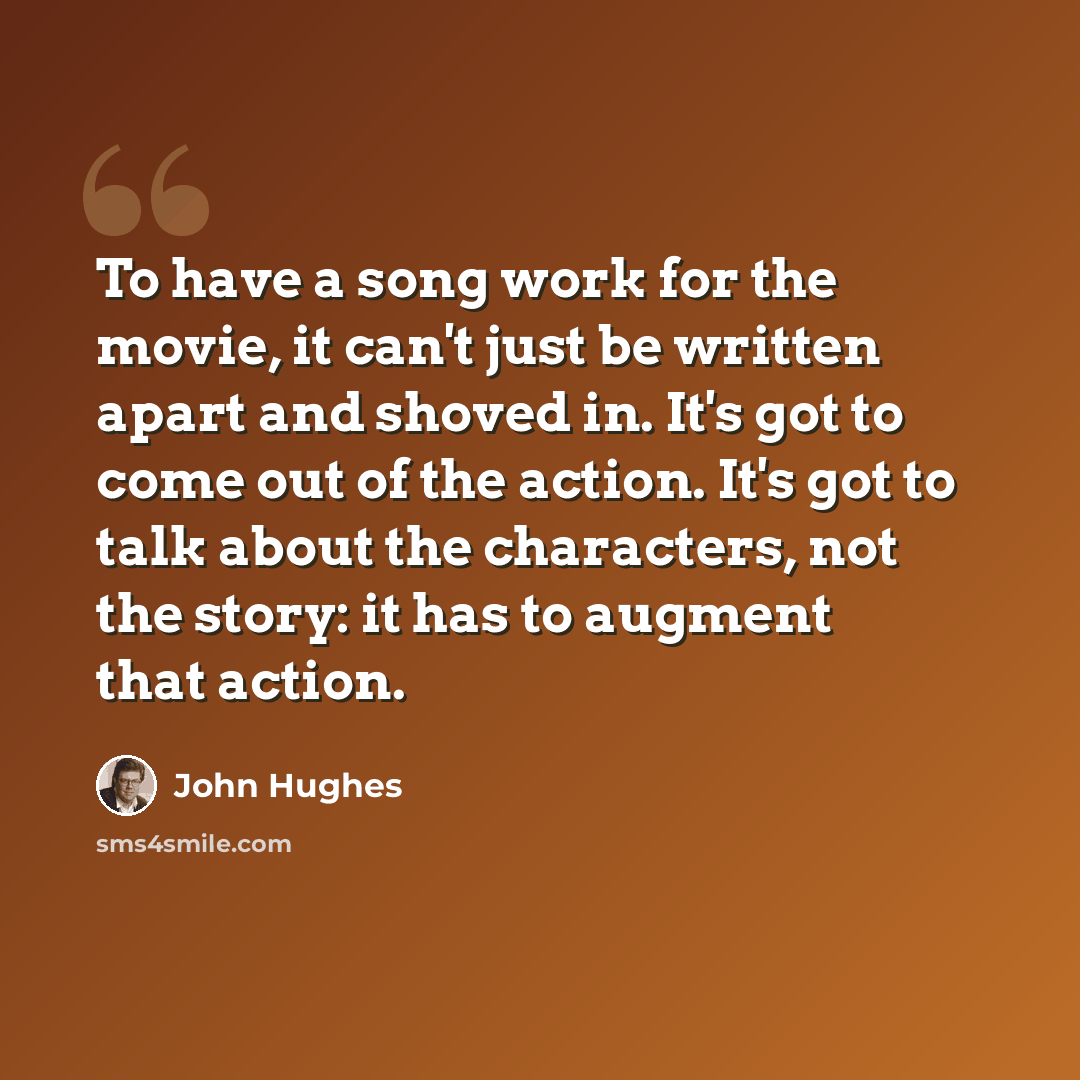 “To have a song work for the movie, it can't just be written apart and shoved in. It's got to come out of the action. It's got to talk about the characters, not the story: it has to augment that action.” quote by John Hughes