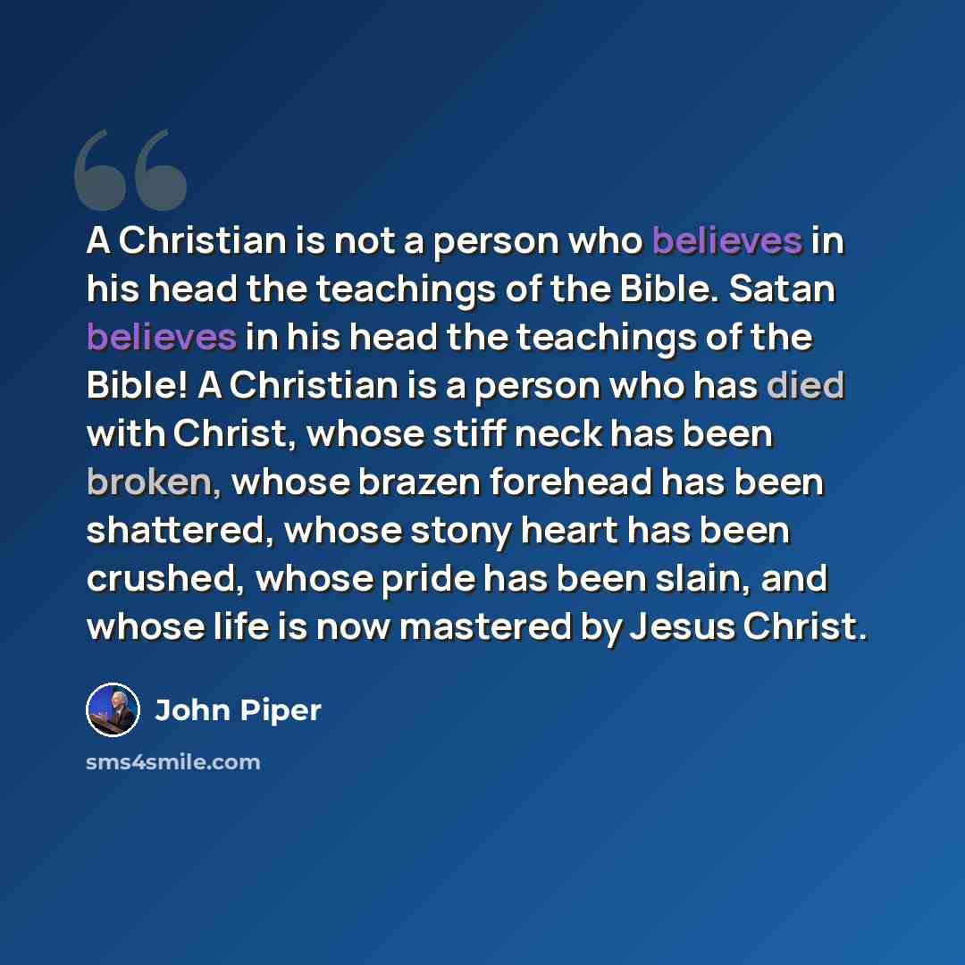 “A Christian is not a person who believes in his head the teachings of the Bible. Satan believes in his head the teachings of the Bible! A Christian is a person who has died with Christ, whose stiff neck has been broken, whose brazen forehead has been shattered, whose stony heart has been crushed…” quote by John Piper