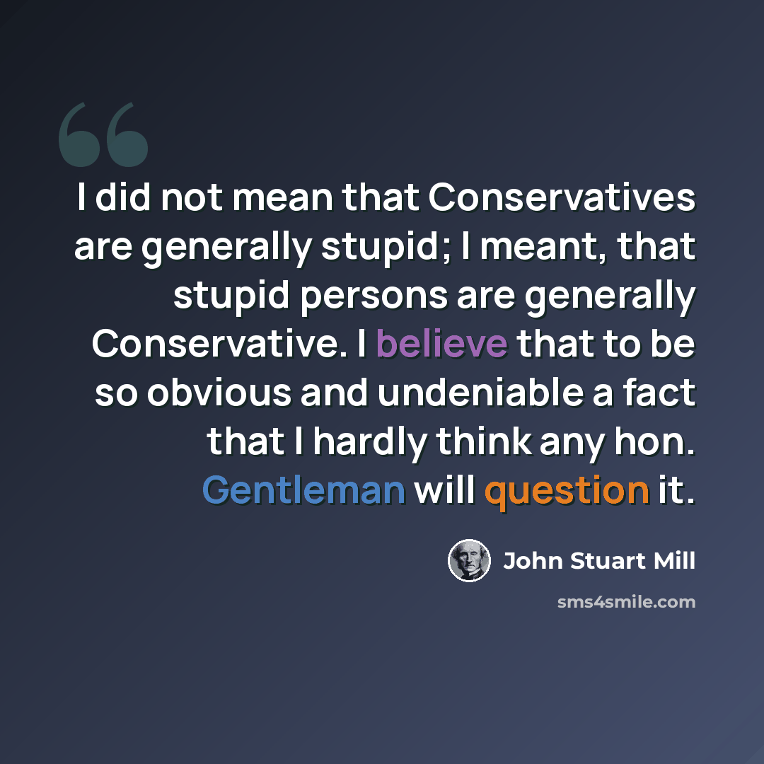 “I did not mean that Conservatives are generally stupid; I meant, that stupid persons are generally Conservative. I believe that to be so obvious and undeniable a fact that I hardly think any hon. Gentleman will question it.” quote by John Stuart Mill