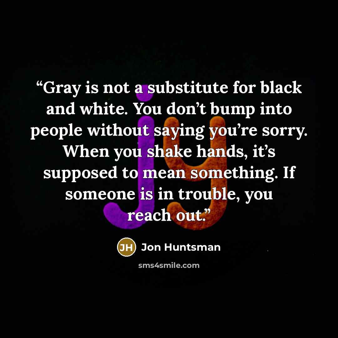 “Gray is not a substitute for black and white. You don’t bump into people without saying you’re sorry. When you shake hands, it’s supposed to mean something. If someone is in trouble, you reach out.” quote by Jon Huntsman